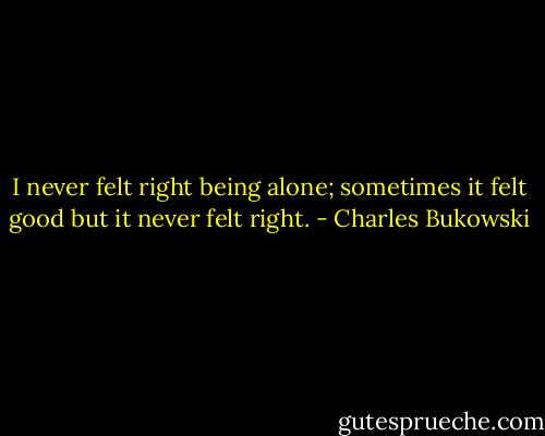 I never felt right being alone; sometimes it felt good but it never felt right. - Charles Bukowski