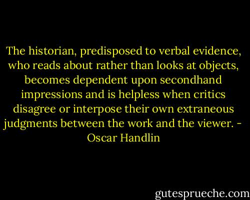 The historian, predisposed to verbal evidence, who reads about rather than looks at objects, becomes dependent upon secondhand impressions and is helpless when critics disagree or interpose their own extraneous judgments between the work and the viewer. - Oscar Handlin