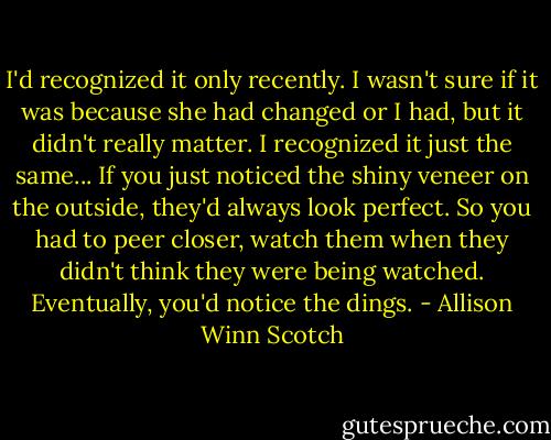 I'd recognized it only recently. I wasn't sure if it was because she had changed or I had, but it didn't really matter. I recognized it just the same... If you just noticed the shiny veneer on the outside, they'd always look perfect. So you had to peer closer, watch them when they didn't think they were being watched. Eventually, you'd notice the dings. - Allison Winn Scotch