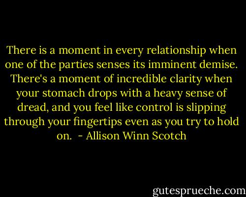There is a moment in every relationship when one of the parties senses its imminent demise. There's a moment of incredible clarity when your stomach drops with a heavy sense of dread, and you feel like control is slipping through your fingertips even as you try to hold on.  - Allison Winn Scotch