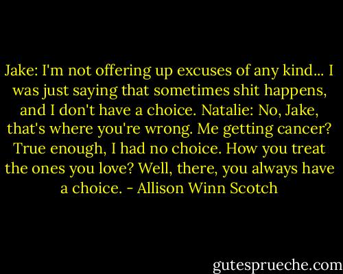 Jake: I'm not offering up excuses of any kind... I was just saying that sometimes shit happens, and I don't have a choice.<br />Natalie: No, Jake, that's where you're wrong. Me getting cancer? True enough, I had no choice. How you treat the ones you love? Well, there, you always have a choice. - Allison Winn Scotch