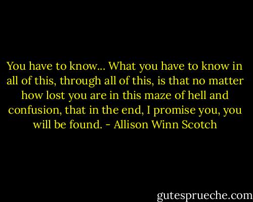 You have to know... What you have to know in all of this, through all of this, is that no matter how lost you are in this maze of hell and confusion, that in the end, I promise you, you will be found. - Allison Winn Scotch