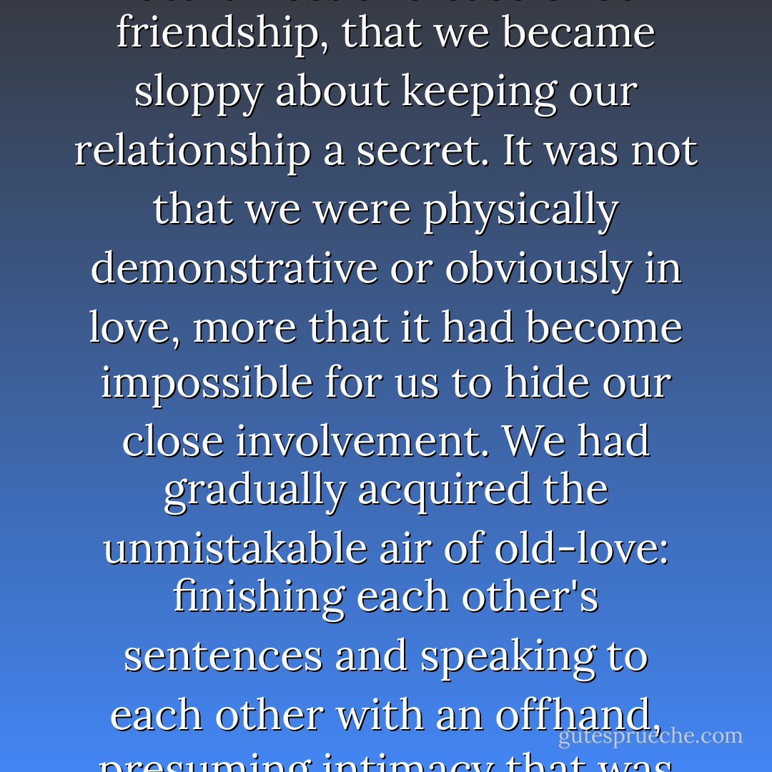 We both grew so used to each other, so comfortable with the naturalness and ease of our friendship, that we became sloppy about keeping our relationship a secret. It was not that we were physically demonstrative or obviously in love, more that it had become impossible for us to hide our close involvement. We had gradually acquired the unmistakable air of old-love: finishing each other's sentences and speaking to each other with an offhand, presuming intimacy that was eventually noticed. - Kate Kerrigan