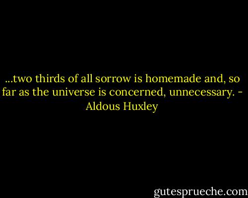 ...two thirds of all sorrow is homemade and, so far as the universe is concerned, unnecessary. - Aldous Huxley