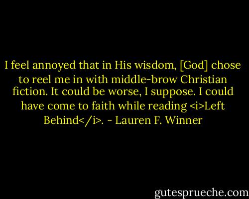 I feel annoyed that in His wisdom, [God] chose to reel me in with middle-brow Christian fiction. It could be worse, I suppose. I could have come to faith while reading <i>Left Behind</i>. - Lauren F. Winner