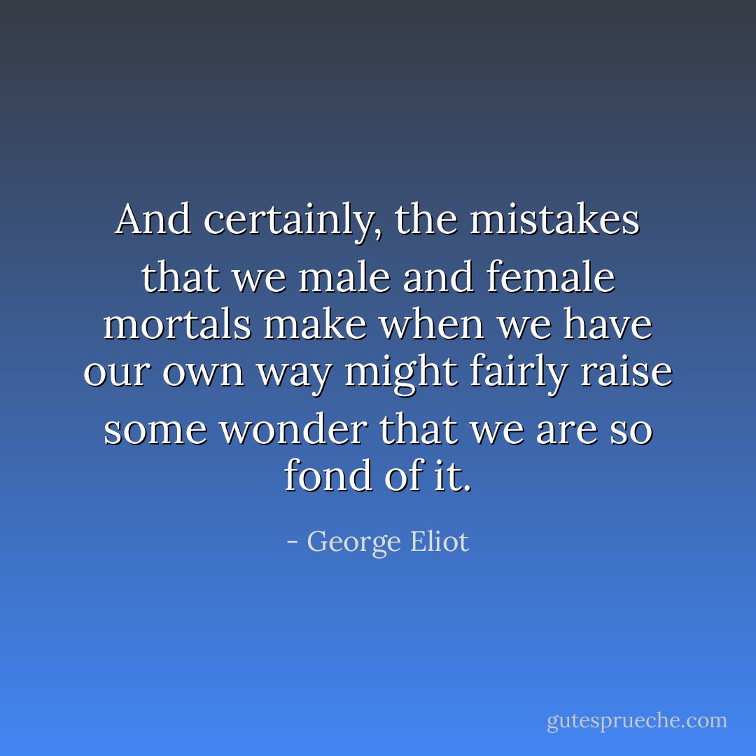And certainly, the mistakes that we male and female mortals make when we have our own way might fairly raise some wonder that we are so fond of it. - George Eliot