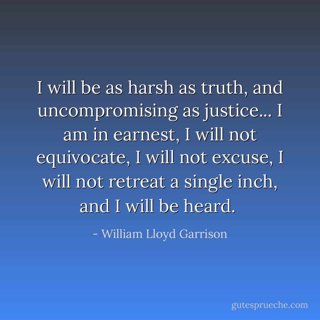 I will be as harsh as truth, and uncompromising as justice... I am in earnest, I will not equivocate, I will not excuse, I will not retreat a single inch, and I will be heard.  - William Lloyd Garrison