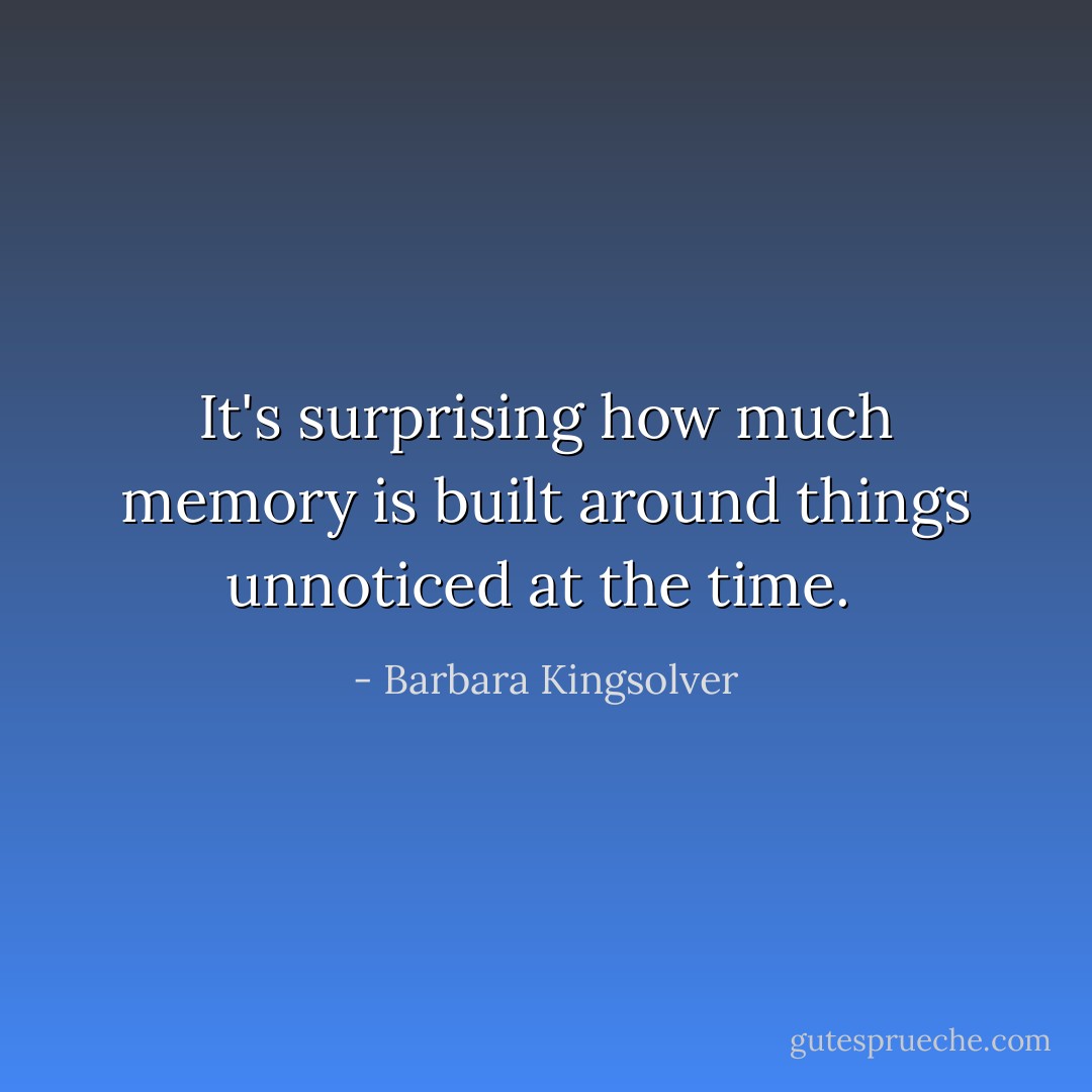 It's surprising how much memory is built around things unnoticed at the time.  - Barbara Kingsolver