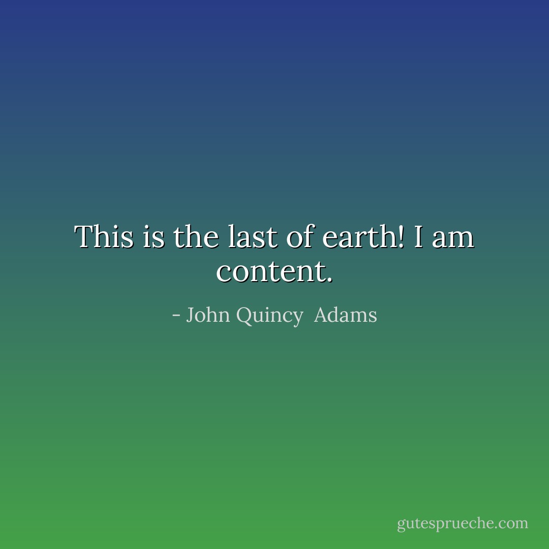 This is the last of earth! I am content. - John Quincy  Adams