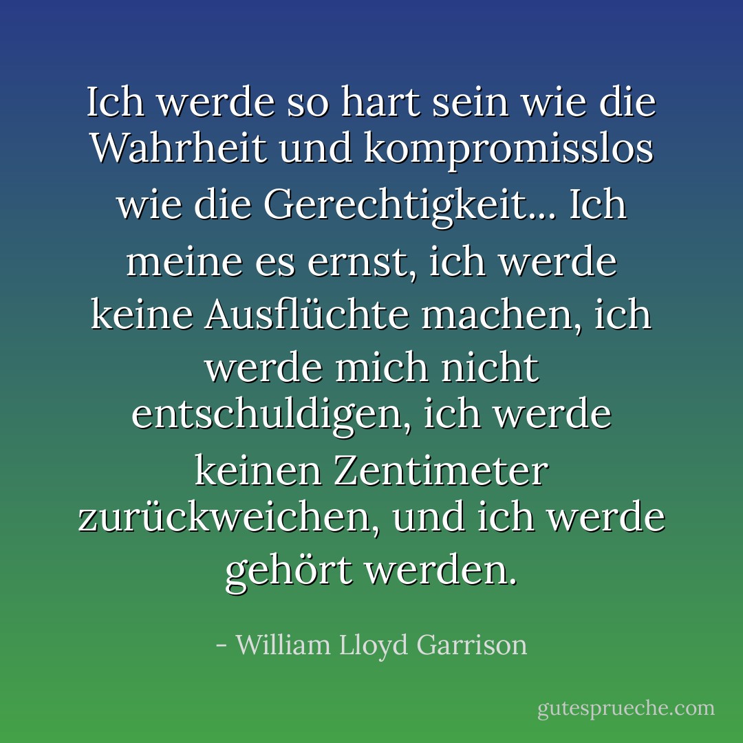 Ich werde so hart sein wie die Wahrheit und kompromisslos wie die Gerechtigkeit... Ich meine es ernst, ich werde keine Ausflüchte machen, ich werde mich nicht entschuldigen, ich werde keinen Zentimeter zurückweichen, und ich werde gehört werden. - William Lloyd Garrison<