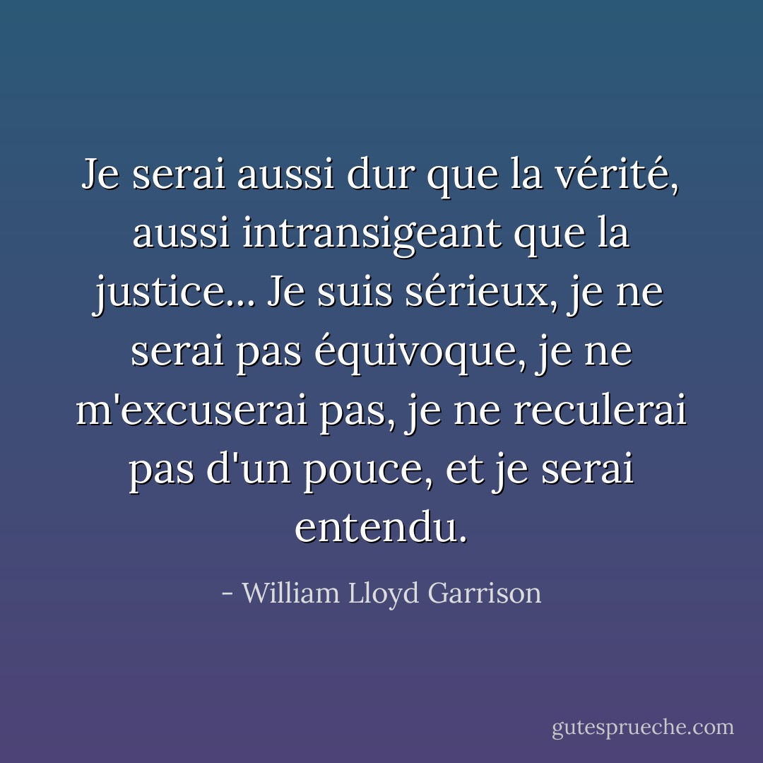 Je serai aussi dur que la vérité, aussi intransigeant que la justice... Je suis sérieux, je ne serai pas équivoque, je ne m'excuserai pas, je ne reculerai pas d'un pouce, et je serai entendu. - William Lloyd Garrison
