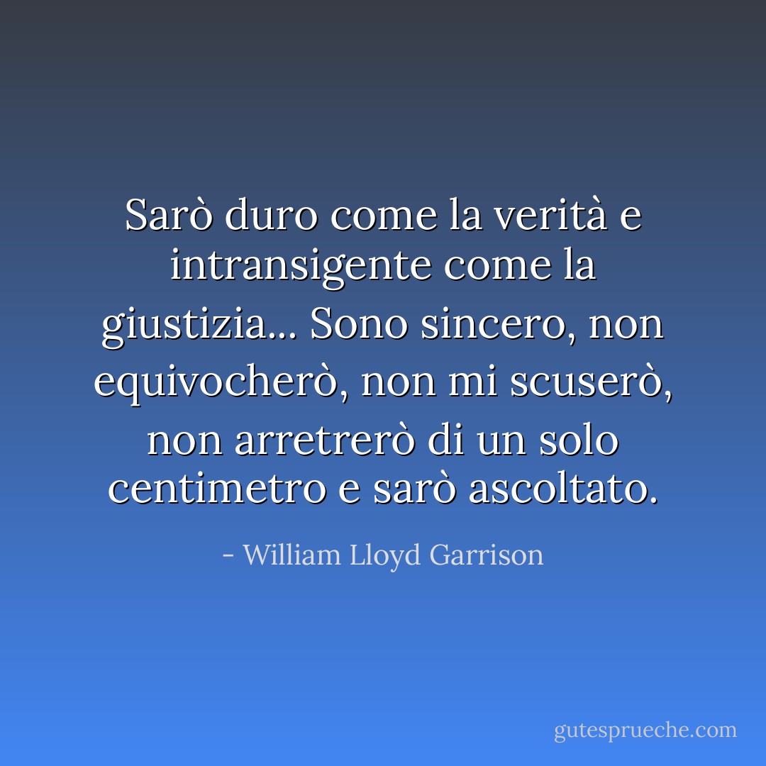 Sarò duro come la verità e intransigente come la giustizia... Sono sincero, non equivocherò, non mi scuserò, non arretrerò di un solo centimetro e sarò ascoltato. - William Lloyd Garrison