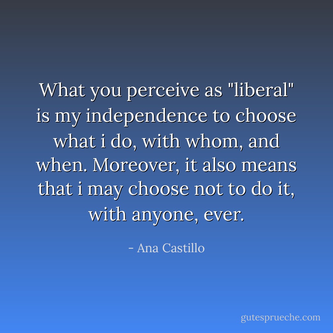 What you perceive as "liberal" is my independence to choose what i do, with whom, and when. Moreover, it also means that i may choose not to do it, with anyone, ever. - Ana Castillo