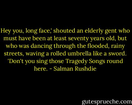 Hey you, long face,' shouted an elderly gent who must have been at least seventy years old, but who was dancing through the flooded, rainy streets, waving a rolled umbrella like a sword. 'Don't you sing those Tragedy Songs round here. - Salman Rushdie