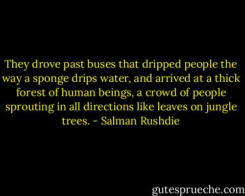 They drove past buses that dripped people the way a sponge drips water, and arrived at a thick forest of human beings, a crowd of people sprouting in all directions like leaves on jungle trees. - Salman Rushdie