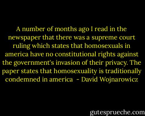 A number of months ago I read in the newspaper that there was a supreme court ruling which states that homosexuals in america have no constitutional rights against the government's invasion of their privacy. The paper states that homosexuality is traditionally condemned in america  - David Wojnarowicz