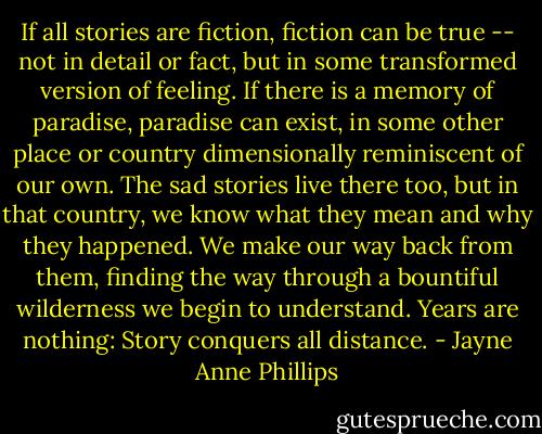 If all stories are fiction, fiction can be true -- not in detail or fact, but in some transformed version of feeling. If there is a memory of paradise, paradise can exist, in some other place or country dimensionally reminiscent of our own. The sad stories live there too, but in that country, we know what they mean and why they happened. We make our way back from them, finding the way through a bountiful wilderness we begin to understand. Years are nothing: Story conquers all distance. - Jayne Anne Phillips