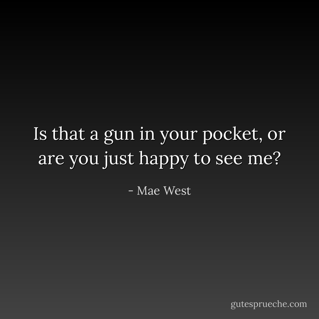 Is that a gun in your pocket, or are you just happy to see me? - Mae West
