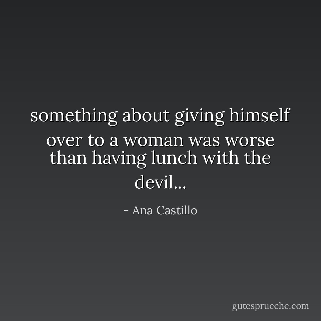 something about giving himself over to a woman was worse than having lunch with the devil... - Ana Castillo