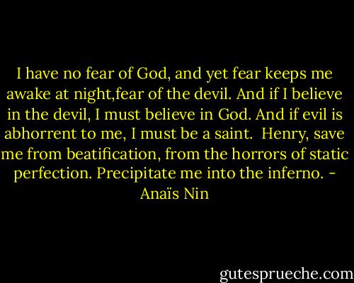 I have no fear of God, and yet fear keeps me awake at night,fear of the devil. And if I believe in the devil, I must believe in God. And if evil is abhorrent to me, I must be a saint.<br /><br />Henry, save me from beatification, from the horrors of static perfection. Precipitate me into the inferno. - Anaïs Nin
