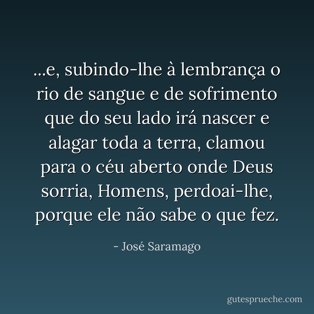 ...e, subindo-lhe à lembrança o rio de sangue e de sofrimento que do seu lado irá nascer e alagar toda a terra, clamou para o céu aberto onde Deus sorria, Homens, perdoai-lhe, porque ele não sabe o que fez. - José Saramago