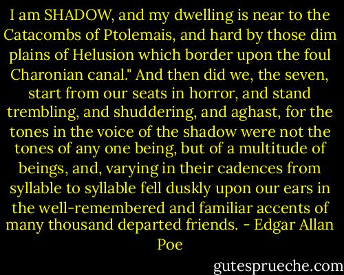 I am SHADOW, and my dwelling is near to the<br />Catacombs of Ptolemais, and hard by those dim plains of Helusion<br />which border upon the foul Charonian canal." And then did we, the<br />seven, start from our seats in horror, and stand trembling, and<br />shuddering, and aghast, for the tones in the voice of the shadow were<br />not the tones of any one being, but of a multitude of beings, and,<br />varying in their cadences from syllable to syllable fell duskly upon<br />our ears in the well-remembered and familiar accents of many thousand<br />departed friends. - Edgar Allan Poe