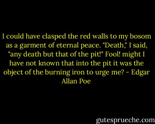 I could have clasped the red walls to my bosom as a garment of eternal peace. "Death," I said, "any death but that of the pit!" Fool! might I have not known that into the pit it was the object of the burning iron to urge me? - Edgar Allan Poe