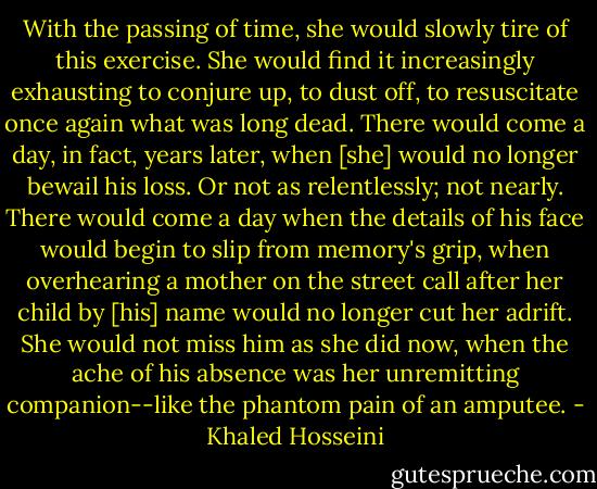With the passing of time, she would slowly tire of this exercise. She would find it increasingly exhausting to conjure up, to dust off, to resuscitate once again what was long dead. There would come a day, in fact, years later, when [she] would no longer bewail his loss. Or not as relentlessly; not nearly. There would come a day when the details of his face would begin to slip from memory's grip, when overhearing a mother on the street call after her child by [his] name would no longer cut her adrift. She would not miss him as she did now, when the ache of his absence was her unremitting companion--like the phantom pain of an amputee. - Khaled Hosseini