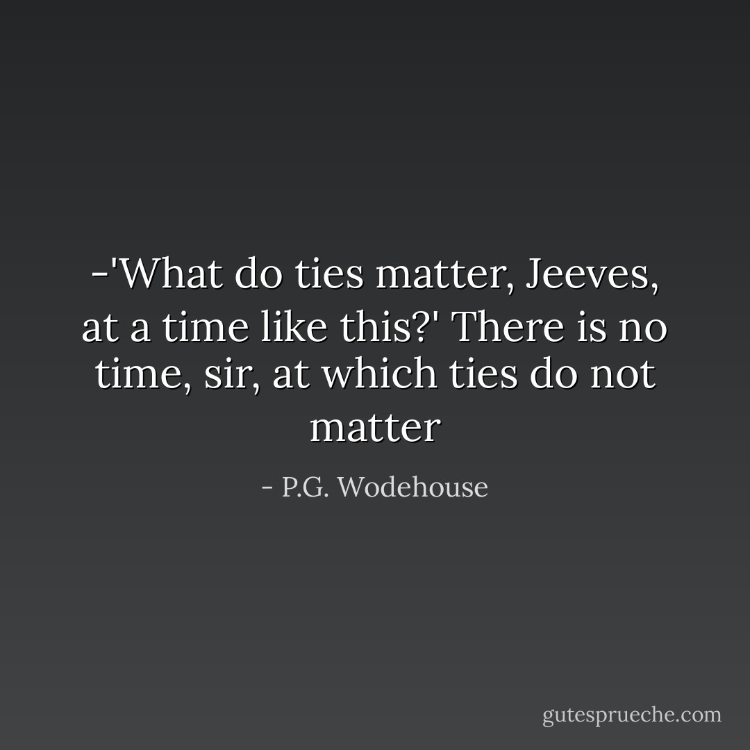 -'What do ties matter, Jeeves, at a time like this?'<br />There is no time, sir, at which ties do not matter - P.G. Wodehouse