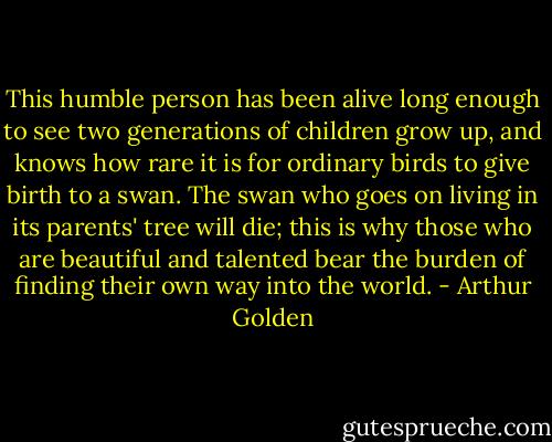 This humble person has been alive long enough to see two generations of children grow up, and knows how rare it is for ordinary birds to give birth to a swan. The swan who goes on living in its parents' tree will die; this is why those who are beautiful and talented bear the burden of finding their own way into the world. - Arthur Golden