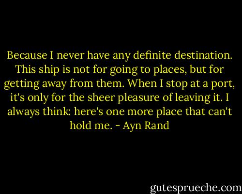 Because I never have any definite destination. This ship is not for going to places, but for getting away from them. When I stop at a port, it's only for the sheer pleasure of leaving it. I always think: here's one more place that can't hold me. - Ayn Rand