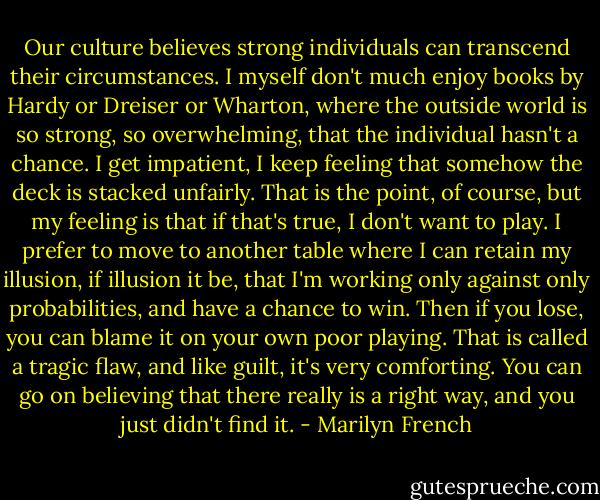 Our culture believes strong individuals can transcend their circumstances. I myself don't much enjoy books by Hardy or Dreiser or Wharton, where the outside world is so strong, so overwhelming, that the individual hasn't a chance. I get impatient, I keep feeling that somehow the deck is stacked unfairly. That is the point, of course, but my feeling is that if that's true, I don't want to play. I prefer to move to another table where I can retain my illusion, if illusion it be, that I'm working only against only probabilities, and have a chance to win. Then if you lose, you can blame it on your own poor playing. That is called a tragic flaw, and like guilt, it's very comforting. You can go on believing that there really is a right way, and you just didn't find it. - Marilyn French