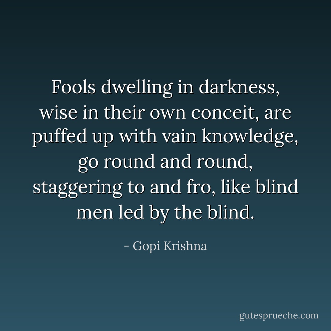 Fools dwelling in darkness, wise in their own conceit, are puffed up with vain knowledge, go round and round, staggering to and fro, like blind men led by the blind. - Gopi Krishna