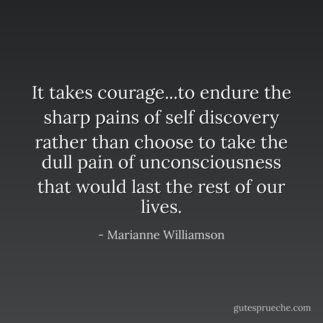 It takes courage...to endure the sharp pains of self discovery rather than choose to take the dull pain of unconsciousness that would last the rest of our lives. - Marianne Williamson
