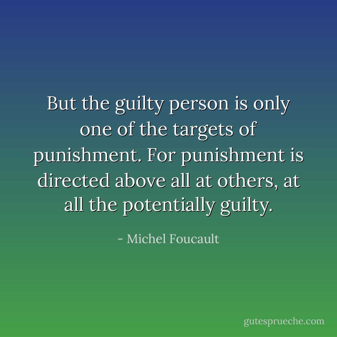 But the guilty person is only one of the targets of punishment. For punishment is directed above all at others, at all the potentially guilty. - Michel Foucault