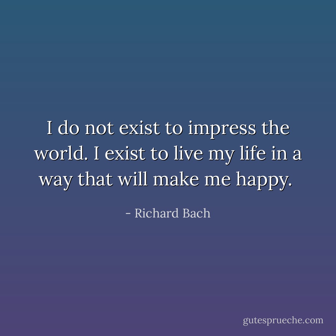 I do not exist to impress the world. I exist to live my life in a way that will make me happy.  - Richard Bach