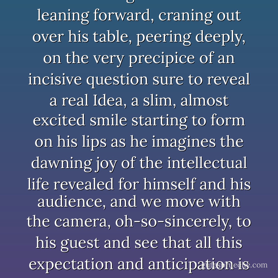 Few things in cultural programming in the mass media are quite as disturbing as watching Charlie Rose leaning forward, craning out over his table, peering deeply, on the very precipice of an incisive question sure to reveal a real Idea, a slim, almost excited smile starting to form on his lips as he imagines the dawning joy of the intellectual life revealed for himself and his audience, and we move with the camera, oh-so-sincerely, to his guest and see that all this expectation and anticipation is addressed to . . . Lance Armstrong. Or Ron “Opie” Howard. Or Gary Shandling….. - Curtis White
