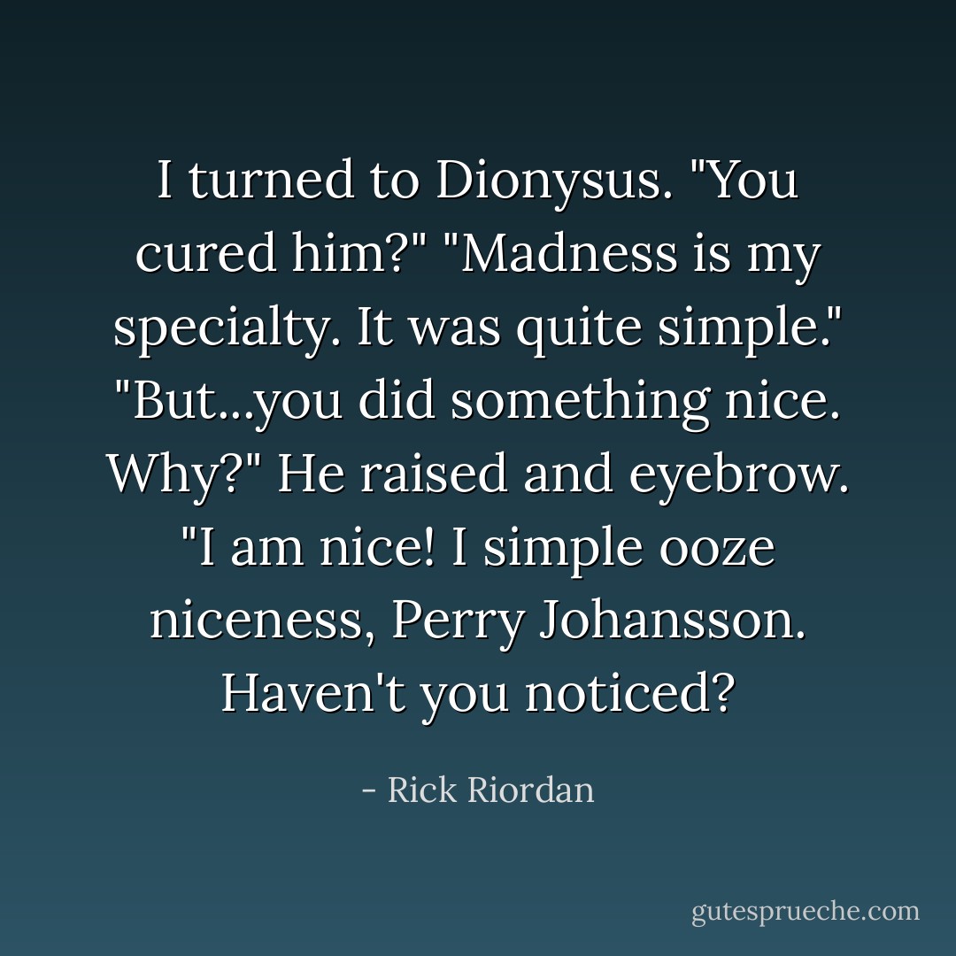 I turned to Dionysus. "You cured him?"<br />"Madness is my specialty. It was quite simple."<br />"But...you did something nice. Why?"<br />He raised and eyebrow. "I am nice! I simple ooze niceness, Perry Johansson. Haven't you noticed? - Rick Riordan