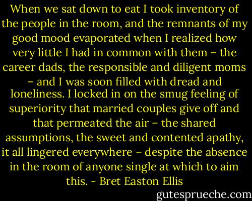 When we sat down to eat I took inventory of the people in the room, and the remnants of my good mood evaporated when I realized how very little I had in common with them – the career dads, the responsible and diligent moms – and I was soon filled with dread and loneliness. I locked in on the smug feeling of superiority that married couples give off and that permeated the air – the shared assumptions, the sweet and contented apathy, it all lingered everywhere – despite the absence in the room of anyone single at which to aim this. - Bret Easton Ellis