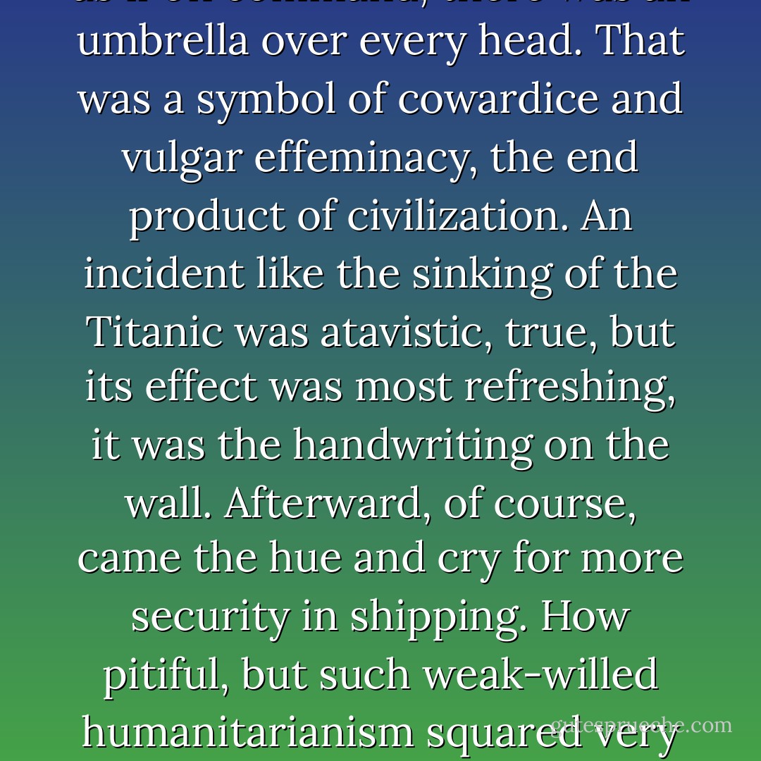 Naphta loathed the bourgeois state and its love of security. He found occasion to express this loathing one autumn afternoon when, as they were walking along the main street, it suddenly began to rain and, as if on command, there was an umbrella over every head. That was a symbol of cowardice and vulgar effeminacy, the end product of civilization. An incident like the sinking of the Titanic was atavistic, true, but its effect was most refreshing, it was the handwriting on the wall. Afterward, of course, came the hue and cry for more security in shipping. How pitiful, but such weak-willed humanitarianism squared very nicely with the wolfish cruelty and villainy of slaughter on the economic battlefield known as the bourgeois state. War, war ! He was all for it – the universal lust for war seemed quite honorable in comparison. - Thomas Mann