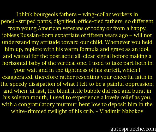 I think bourgeois fathers – wing-collar workers in pencil-striped pants, dignified, office-tied fathers, so different from young American veterans of today or from a happy, jobless Russian-born expatriate of fifteen years ago – will not understand my attitude toward our child. Whenever you held him up, replete with his warm formula and grave as an idol, and waited for the postlactic all-clear signal before making a horizontal baby of the vertical one, I used to take part both in your wait and in the tightness of his surfeit, which I exaggerated, therefore rather resenting your cheerful faith in the speedy dissipation of what I felt to be a painful oppression; and when, at last, the blunt little bubble did rise and burst in his solemn mouth, I used to experience a lovely relief as you, with a congratulatory murmur, bent low to deposit him in the white-rimmed twilight of his crib. - Vladimir Nabokov