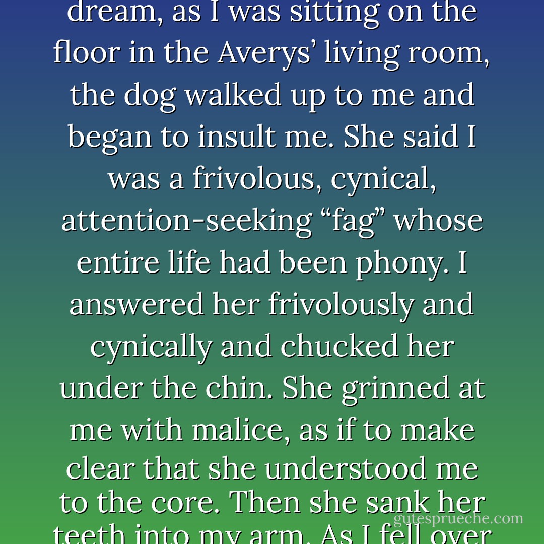 I had a nightmare about the Averys’ sweet-tempered German shepherd, Ina. In the dream, as I was sitting on the floor in the Averys’ living room, the dog walked up to me and began to insult me. She said I was a frivolous, cynical, attention-seeking “fag” whose entire life had been phony. I answered her frivolously and cynically and chucked her under the chin. She grinned at me with malice, as if to make clear that she understood me to the core. Then she sank her teeth into my arm. As I fell over backward, she went for my throat. - Jonathan Franzen