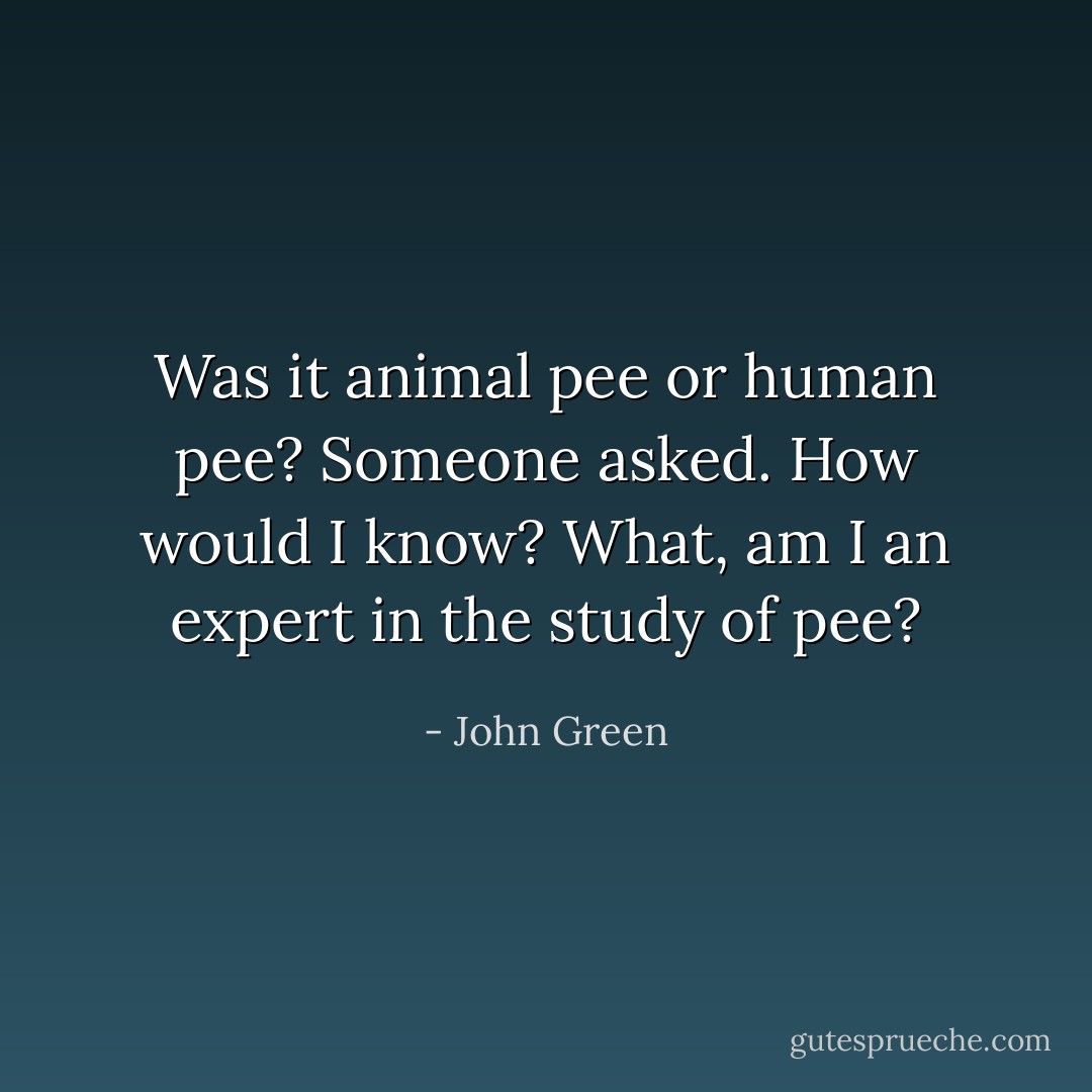 Was it animal pee or human pee? Someone asked.<br />How would I know? What, am I an expert in the study of pee? - John Green
