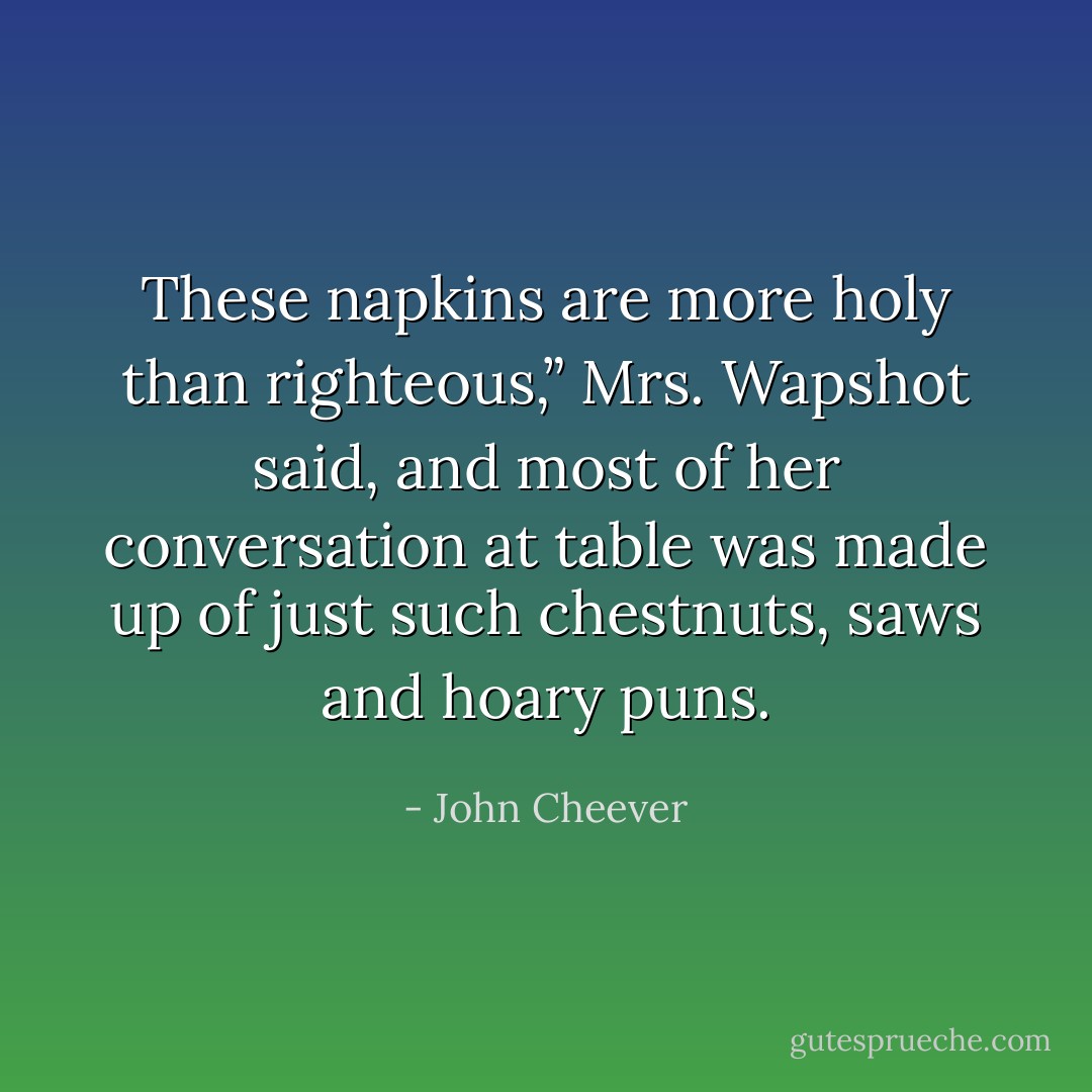These napkins are more holy than righteous,” Mrs. Wapshot said, and most of her conversation at table was made up of just such chestnuts, saws and hoary puns. - John Cheever