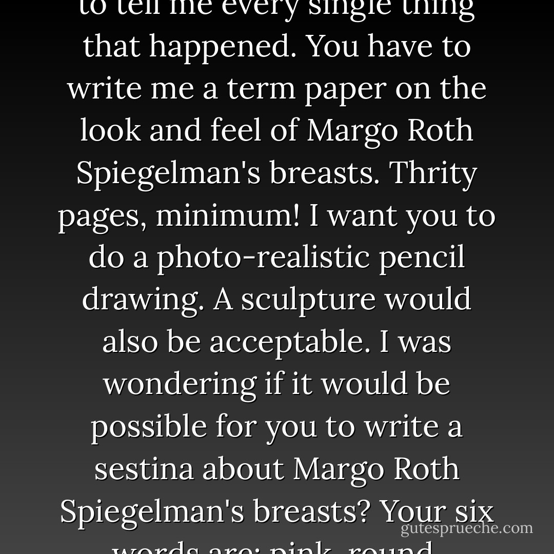 You were with Margo Roth Spiegelman last night? At THREE A.M.? I nodded. Alone? I nodded. Oh my God, if you hooked up with her, you have to tell me every single thing that happened. You have to write me a term paper on the look and feel of Margo Roth Spiegelman's breasts. Thrity pages, minimum! I want you to do a photo-realistic pencil drawing. A sculpture would also be acceptable. I was wondering if it would be possible for you to write a sestina about Margo Roth Spiegelman's breasts? Your six words are: pink, round, firmness, succulent, supple, and pillowy. Personally, I think at least one of the words should be buhbuhbuhbuh. - John Green