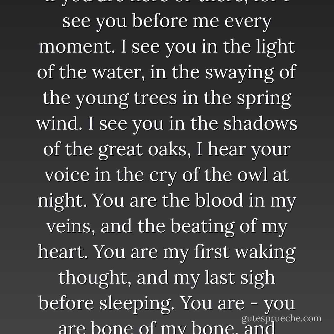 He would have told her - he would have said, it matters not if you are here or there, for I see you before me every moment. I see you in the light of the water, in the swaying of the young trees in the spring wind. I see you in the shadows of the great oaks, I hear your voice in the cry of the owl at night. You are the blood in my veins, and the beating of my heart. You are my first waking thought, and my last sigh before sleeping. You are - you are bone of my bone, and breath of my breath. - Juliet Marillier