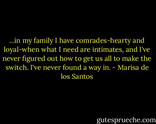 ...in my family I have comrades-hearty and loyal-when what I need are intimates, and I've never figured out how to get us all to make the switch. I've never found a way in. - Marisa de los Santos