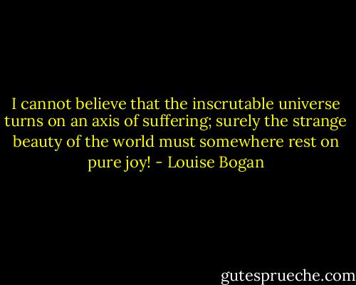 I cannot believe that the inscrutable universe turns on an axis of suffering; surely the strange beauty of the world must somewhere rest on pure joy! - Louise Bogan