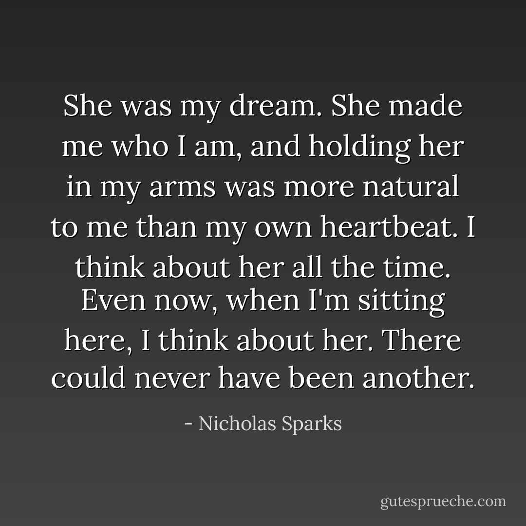 She was my dream. She made me who I am, and holding her in my arms was more natural to me than my own heartbeat. I think about her all the time. Even now, when I'm sitting here, I think about her. There could never have been another. - Nicholas Sparks