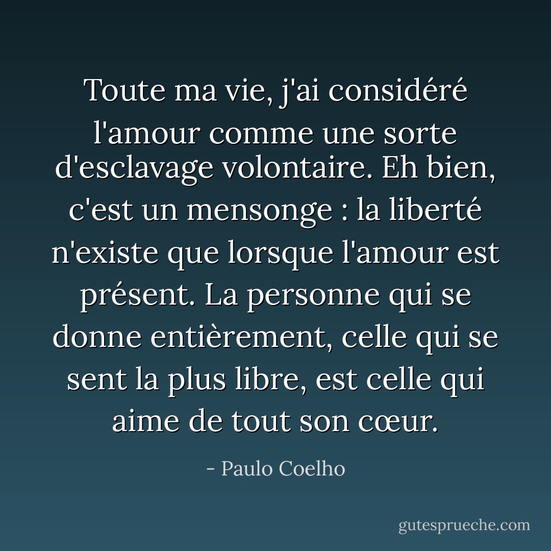 Toute ma vie, j'ai considéré l'amour comme une sorte d'esclavage volontaire. Eh bien, c'est un mensonge : la liberté n'existe que lorsque l'amour est présent. La personne qui se donne entièrement, celle qui se sent la plus libre, est celle qui aime de tout son cœur. - Paulo Coelho